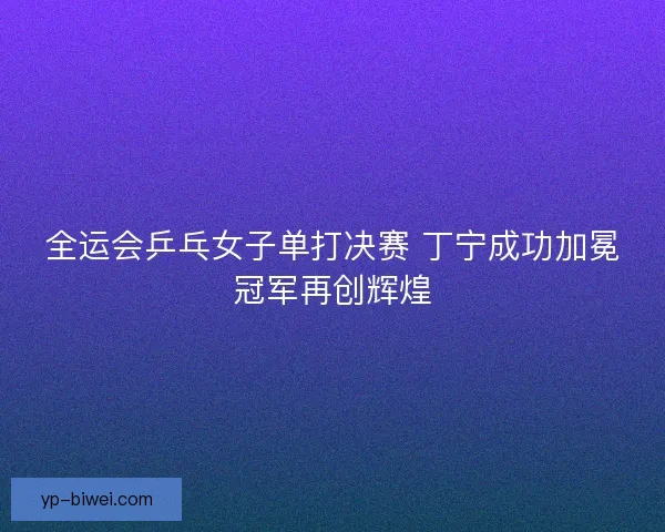 全运会乒乓女子单打决赛 丁宁成功加冕冠军再创辉煌